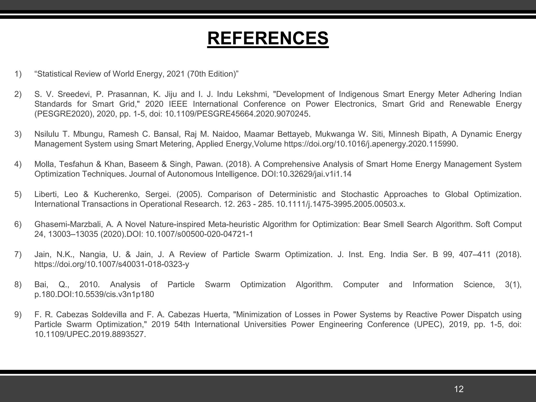 REFERENCES
1) “Statistical Review of World Energy, 2021 (70th Edition)”
2) S. V. Sreedevi, P. Prasannan, K. Jiju and I. J. Indu Lekshmi, "Development of Indigenous Smart Energy Meter Adhering Indian
Standards for Smart Grid," 2020 IEEE International Conference on Power Electronics, Smart Grid and Renewable Energy
(PESGRE2020), 2020, pp. 1-5, doi: 10.1109/PESGRE45664.2020.9070245.
3) Nsilulu T. Mbungu, Ramesh C. Bansal, Raj M. Naidoo, Maamar Bettayeb, Mukwanga W. Siti, Minnesh Bipath, A Dynamic Energy
Management System using Smart Metering, Applied Energy,Volume https://doi.org/10.1016/j.apenergy.2020.115990.
4) Molla, Tesfahun & Khan, Baseem & Singh, Pawan. (2018). A Comprehensive Analysis of Smart Home Energy Management System
Optimization Techniques. Journal of Autonomous Intelligence. DOI:10.32629/jai.v1i1.14
5) Liberti, Leo & Kucherenko, Sergei. (2005). Comparison of Deterministic and Stochastic Approaches to Global Optimization.
International Transactions in Operational Research. 12. 263 - 285. 10.1111/j.1475-3995.2005.00503.x.
6) Ghasemi-Marzbali, A. A Novel Nature-inspired Meta-heuristic Algorithm for Optimization: Bear Smell Search Algorithm. Soft Comput
24, 13003–13035 (2020).DOI: 10.1007/s00500-020-04721-1
7) Jain, N.K., Nangia, U. & Jain, J. A Review of Particle Swarm Optimization. J. Inst. Eng. India Ser. B 99, 407–411 (2018).
https://doi.org/10.1007/s40031-018-0323-y
8) Bai, Q., 2010. Analysis of Particle Swarm Optimization Algorithm. Computer and Information Science, 3(1),
p.180.DOI:10.5539/cis.v3n1p180
9) F. R. Cabezas Soldevilla and F. A. Cabezas Huerta, "Minimization of Losses in Power Systems by Reactive Power Dispatch using
Particle Swarm Optimization," 2019 54th International Universities Power Engineering Conference (UPEC), 2019, pp. 1-5, doi:
10.1109/UPEC.2019.8893527.
12
 