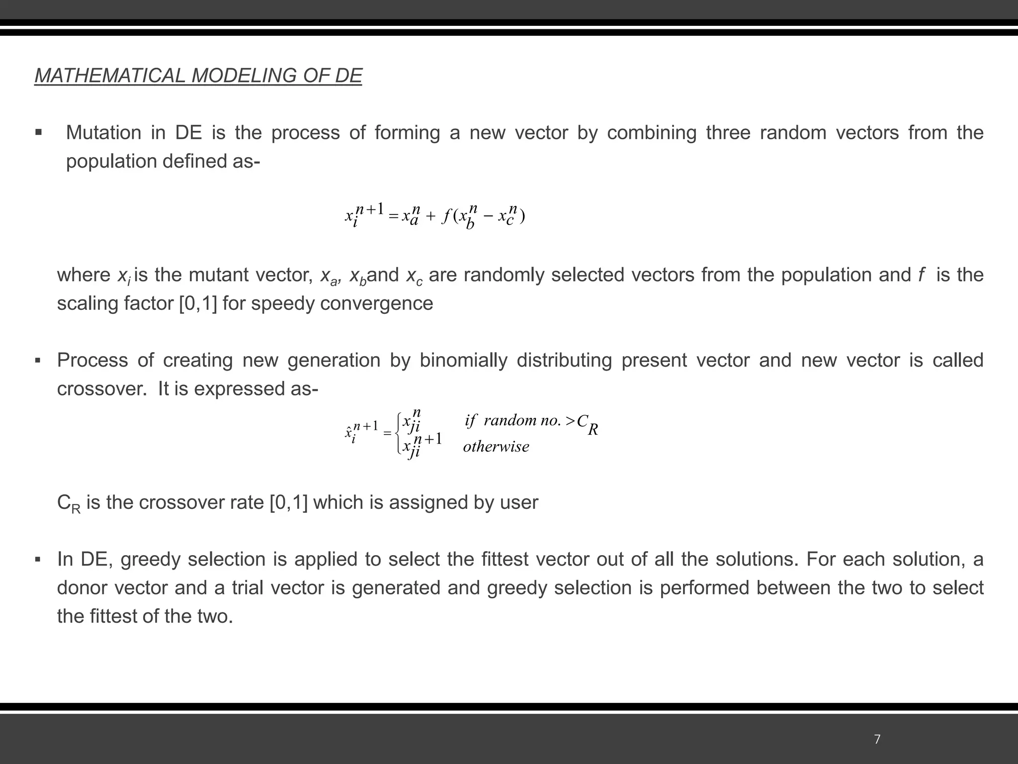 7
MATHEMATICAL MODELING OF DE
 Mutation in DE is the process of forming a new vector by combining three random vectors from the
population defined as-
where xi is the mutant vector, xa, xband xc are randomly selected vectors from the population and f is the
scaling factor [0,1] for speedy convergence
▪ Process of creating new generation by binomially distributing present vector and new vector is called
crossover. It is expressed as-
CR is the crossover rate [0,1] which is assigned by user
▪ In DE, greedy selection is applied to select the fittest vector out of all the solutions. For each solution, a
donor vector and a trial vector is generated and greedy selection is performed between the two to select
the fittest of the two.
1 ( )
n n
n n
x x f x x
a c
i b
   
1
ˆ
.
1
n
xi
n if random no
x C
ji R
n
x otherwise
ji


  




 