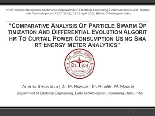 1
2022 Second International Conference on Advances in Electrical, Computing, Communications and Sustain
able Technologies (ICAECT 2022), 21-22 April 2022, Bhilai, Chhattisgarh, India
“COMPARATIVE ANALYSIS OF PARTICLE SWARM OP
TIMIZATION AND DIFFERENTIAL EVOLUTION ALGORIT
HM TO CURTAIL POWER CONSUMPTION USING SMA
RT ENERGY METER ANALYTICS”
Amisha Srivastava | Dr. M. Rizwan | Dr. Rinchin W. Mosobi
Department of Electrical Engineering, Delhi Technological Engineering, Delhi, India
 