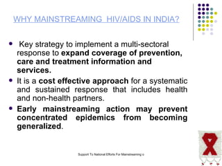 WHY MAINSTREAMING  HIV/AIDS IN INDIA? Key strategy to implement a multi-sectoral response to  expand coverage of prevention, care and treatment information and services. It is a  cost effective approach  for a systematic and sustained response that includes health and non-health partners. Early mainstreaming action may prevent concentrated epidemics from becoming generalized . 