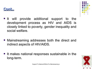 It will provide additional support to the development process as HIV and AIDS is closely linked to poverty, gender inequality and social welfare.  Mainstreaming addresses both the direct and indirect aspects of HIV/AIDS.  It makes national responses sustainable in the long-term.  Cont.. 