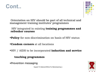 Cont.. Orientation on HIV should be part of all technical and management training institutes’ programmes  HIV integrated in existing  training programmes and  refresher courses Policy  for non-discrimination on basis of HIV status Condom corners  at all locations HIV / AIDS to be incorporated  induction and service  teaching programmes Prevention messaging 