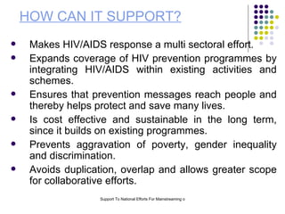 HOW CAN IT SUPPORT? Makes HIV/AIDS response a multi sectoral effort. Expands coverage of HIV prevention programmes by integrating HIV/AIDS within existing activities and schemes.  Ensures that prevention messages reach people and thereby helps protect and save many lives. Is cost effective and sustainable in the long term, since it builds on existing programmes. Prevents aggravation of poverty, gender inequality and discrimination. Avoids duplication, overlap and allows greater scope for collaborative efforts. 