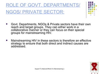 ROLE OF GOVT. DEPARTMENTS/ NGOS/ PRIVATE SECTOR:   Govt. Departments, NGOs & Private sectors have their own reach and target groups. They can either work in a collaborative manner or they can focus on their special groups for mainstreaming HIV.  Mainstreaming HIV in these sectors is therefore an effective strategy to ensure that both direct and indirect causes are addressed. 