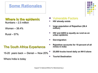 Some Rationales Vulnerable Factors HIV already exists large population of Rajasthan (56.4 million) HIV and AIDS is equally as rural as an urban epidemic Out-migration  Rajasthan accounts for 19 percent of all mines in India 25,000 trucks travel daily on NH 8 alone Tourist Destination Where is the epidemic Numbers – 2.5 million Women – 38.4% Rural – 57% The South Africa Experience 15-20  years back --- Denial --- Now 20%  Where India is today 