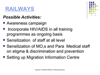 RAILWAYS Possible Activities: Awareness campaign Incorporate HIV/AIDS in all training programmes as ongoing basis Sensitization  of staff at all level  Sensitization of MO,s and Para  Medical staff on stigma & discrimination and prevention  Setting up Migration Information Centre  