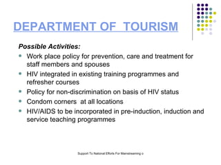 DEPARTMENT OF  TOURISM Possible Activities: Work place policy for prevention, care and treatment for staff members and spouses HIV integrated in existing training programmes and refresher courses Policy for non-discrimination on basis of HIV status Condom corners  at all locations HIV/AIDS to be incorporated in pre-induction, induction and service teaching programmes 