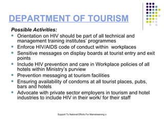 DEPARTMENT OF TOURISM Possible Activities: Orientation on HIV should be part of all technical and management training institutes’ programmes  Enforce HIV/AIDS code of conduct within  workplaces Sensitive messages on display boards at tourist entry and exit points  Include HIV prevention and care in Workplace policies of all hotels within Ministry’s purview Prevention messaging at tourism facilities Ensuring availability of condoms at all tourist places, pubs, bars and hotels Advocate with private sector employers in tourism and hotel industries to include HIV in their work/ for their staff 