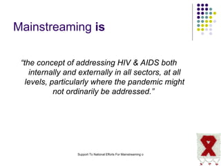 Mainstreaming   is “ the concept of addressing HIV & AIDS both internally and externally in all sectors, at all levels, particularly where the pandemic might not ordinarily be addressed.”   