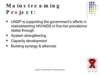 Mainstreaming Pr o ject: UNDP is supporting the government’s efforts in mainstreaming HIV/AIDS in five low prevalence states through  System strengthening Capacity development Building synergy & alliances  
