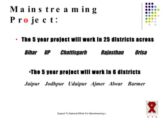 Mainstreaming Pr o ject: The 5 year project will work in 25 districts across Bihar  UP  Chattisgarh  Rajasthan  Orisa The 5 year project will work in 6 districts Jaipur  Jodhpur  Udaipur  Ajmer  Alwar  Barmer 