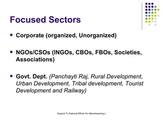 Focused Sectors  Corporate (organized, Unorganized) NGOs/CSOs (INGOs, CBOs, FBOs, Societies, Associations) Govt. Dept.   (Panchayti Raj, Rural Development, Urban Development, Tribal development, Tourist Development and Railway) 