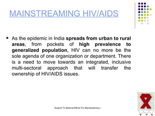 MAINSTREAMING HIV/AIDS As the epidemic in India  spreads from urban to rural areas , from pockets of  high prevalence to generalized population , HIV can no more be the sole agenda of one organization or department. There is a need to move towards an integrated, inclusive multi-sectoral approach that will transfer the ownership of HIV/AIDS issues.  