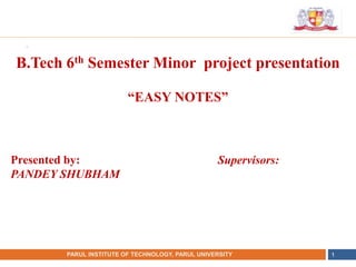 •
NAME OF THE INSTITUTE, PARUL UNIVERSITY
PARUL INSTITUTE OF TECHNOLOGY, PARUL UNIVERSITY 1
B.Tech 6th Semester Minor project presentation
“EASY NOTES”
Presented by:
PANDEY SHUBHAM
Supervisors:
 