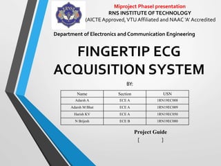 FINGERTIP ECG
ACQUISITION SYSTEM
BY:
Project Guide
[ ]
Department of Electronics and Communication Engineering
Name Section USN
Adarsh A ECE A 1RN19EC008
Adarsh M Bhat ECE A 1RN19EC009
Harish KV ECE A 1RN19EC050
N Brijesh ECE B 1RN19EC080
Miproject PhaseI presentation
RNS INSTITUTE OFTECHNOLOGY
(AICTE Approved,VTU Affiliated and NAAC ‘A’ Accredited
 