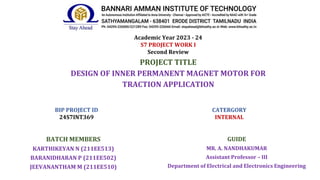 Academic Year 2023 - 24
S7 PROJECT WORK I
Second Review
PROJECT TITLE
DESIGN OF INNER PERMANENT MAGNET MOTOR FOR
TRACTION APPLICATION
BATCH MEMBERS
KARTHIKEYAN N (211EE513)
BARANIDHARAN P (211EE502)
JEEVANANTHAM M (211EE510)
GUIDE
MR. A. NANDHAKUMAR
Assistant Professor – III
Department of Electrical and Electronics Engineering
BIP PROJECT ID
24S7INT369
CATERGORY
INTERNAL
 