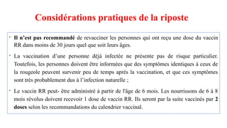 Considérations pratiques de la riposte
- Il n’est pas recommandé de revacciner les personnes qui ont reçu une dose du vaccin
RR dans moins de 30 jours quel que soit leurs âges.
- La vaccination d’une personne déjà infectée ne présente pas de risque particulier.
Toutefois, les personnes doivent être informées que des symptômes identiques à ceux de
la rougeole peuvent survenir peu de temps après la vaccination, et que ces symptômes
sont très probablement dus à l’infection naturelle ;
- Le vaccin RR peut- être administré à partir de l'âge de 6 mois. Les nourrissons de 6 à 8
mois révolus doivent recevoir 1 dose de vaccin RR. Ils seront par la suite vaccinés par 2
doses selon les recommandations du calendrier vaccinal.
 