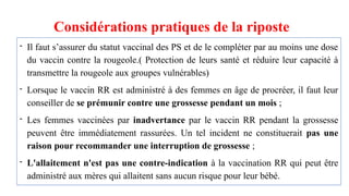 Considérations pratiques de la riposte
- Il faut s’assurer du statut vaccinal des PS et de le compléter par au moins une dose
du vaccin contre la rougeole.( Protection de leurs santé et réduire leur capacité à
transmettre la rougeole aux groupes vulnérables)
- Lorsque le vaccin RR est administré à des femmes en âge de procréer, il faut leur
conseiller de se prémunir contre une grossesse pendant un mois ;
- Les femmes vaccinées par inadvertance par le vaccin RR pendant la grossesse
peuvent être immédiatement rassurées. Un tel incident ne constituerait pas une
raison pour recommander une interruption de grossesse ;
- L'allaitement n'est pas une contre-indication à la vaccination RR qui peut être
administré aux mères qui allaitent sans aucun risque pour leur bébé.
 