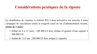 Considérations pratiques de la riposte
La distribution de vitamine A (rétinol PO) à dose préventive est associée à toute
campagne de vaccination contre la rougeole (sauf en cas d’administration récente,
moins de 1 mois) :
o Enfant de 6 à 11 mois : 100 000 UI dose unique (4 gouttes d’une capsule à
200 000 UI)
o Enfant de 1 à 5 ans : 200 000 UI dose unique (1 capsule)
 