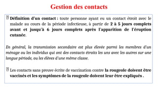 Gestion des contacts
 Définition d’un contact : toute personne ayant eu un contact étroit avec le
malade au cours de la période infectieuse, à partir de 2 à 5 jours complets
avant et jusqu'à 6 jours complets après l'apparition de l'éruption
cutanée.
En général, la transmission secondaire est plus élevée parmi les membres d'un
ménage ou les individus qui ont des contacts étroits les uns avec les autres sur une
longue période, ou les élèves d'une même classe.
 Les contacts sans preuve écrite de vaccination contre la rougeole doivent être
vaccinés et les symptômes de la rougeole doivent leur être expliqués .
 
