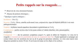 Petits rappels sur la rougeole….
 Réservoir du virus strictement humain;
 Absence de porteurs chroniques ;
Quelques repères cliniques :
Incubation : 10 à 12 j
Invasion : 2 à 4 j : fièvre, catarrhe oculo-nasal, toux, conjonctivite, signe de Köplick (difficile à voir mais
pathognomonique)
Eruption : érythème maculo-papuleux descendant se généralisant en 3 à 4 j
Complications : parfois sévères chez le très jeune enfant et l’adulte (diarrhée, otite, pneumopathie,
encéphalite)
Contagiosité +++ : dés les premiers symptômes jusqu’à 5 j après le début de l’éruption. Le virus de la
rougeole se transmet par les gouttelettes de toux en suspension dans l'air. Il peut également se propager par
contact direct avec les sécrétions du nez ou de la gorge de personnes infectées. Le virus ainsi éjecté reste
dangereux pendant au moins 30 min. Il survit peu de temps sur les objets et les surfaces.
 