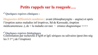 Diagnostics différentiels nombreux : avant (rhinopharyngite – angine) et après
l’éruption autres maladies inf éruptives, Sd de Kawasaki, éruption
médicamenteuse..), de + la maladie est rare  errance diagnostique ++++
Confirmation par recherche d’IgM et IgG sériques ou salivaires (peut être nég
les 3 1ers
j de l’éruption)
Quelques repères cliniques :
Petits rappels sur la rougeole….
Quelques repères biologiques
 