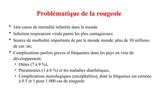  1ère cause de mortalité infantile dans le monde
 Infection respiratoire virale parmi les plus contagieuses;
 Source de morbidité importante de par le monde monde: plus de 30 millions
de cas /an;
 Complications parfois graves et fréquentes dans les pays en voie de
développement:
• Otites (7 à 9 %),
• Pneumonies (1 à 6 %) et les maladies diarrhéiques,
• Complications neurologiques (encéphalites), dont la fréquence est estimée
à 0.5 et 1 pour 1 000 cas de rougeole
Problématique de la rougeole
 