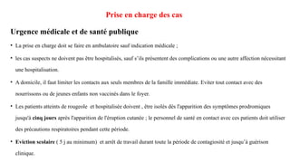 Prise en charge des cas
Urgence médicale et de santé publique
• La prise en charge doit se faire en ambulatoire sauf indication médicale ;
• les cas suspects ne doivent pas être hospitalisés, sauf s’ils présentent des complications ou une autre affection nécessitant
une hospitalisation.
• A domicile, il faut limiter les contacts aux seuls membres de la famille immédiate. Eviter tout contact avec des
nourrissons ou de jeunes enfants non vaccinés dans le foyer.
• Les patients atteints de rougeole et hospitalisée doivent , être isolés dès l'apparition des symptômes prodromiques
jusqu'à cinq jours après l'apparition de l'éruption cutanée ; le personnel de santé en contact avec ces patients doit utiliser
des précautions respiratoires pendant cette période.
• Eviction scolaire ( 5 j au minimum) et arrêt de travail durant toute la période de contagiosité et jusqu’à guérison
clinique.
 