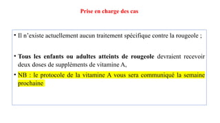 Prise en charge des cas
• Il n’existe actuellement aucun traitement spécifique contre la rougeole ;
• Tous les enfants ou adultes atteints de rougeole devraient recevoir
deux doses de suppléments de vitamine A,
• NB : le protocole de la vitamine A vous sera communiqué la semaine
prochaine
 