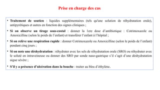 Prise en charge des cas
• Traitement de soutien : liquides supplémentaires (tels qu'une solution de réhydratation orale),
antipyrétiques et autres en fonction des signes cliniques ;
• Si on observe un tirage sous-costal : donner la 1ere dose d’antibiotique : Cotrimoxazole ou
Amoxicilline (selon le poids de l’enfant) et transférer l’enfant à l’hôpital ;
• Si on relève une respiration rapide : donner Cotrimoxazole ou Amoxicilline (selon le poids de l’enfant)
pendant cinq jours ;
• Si on note une déshydratation : réhydrater avec les sels de réhydratation orale (SRO) ou réhydrater avec
le soluté en intraveineuse ou donner des SRO par sonde naso-gastrique s’il s’agit d’une déshydratation
aigue sévère ;
• S’il y a présence d’ulcération dans la bouche : traiter au bleu d’éthylène.
 