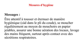 Mesures d’hygiène
Messages :
Être attentif à tousser et éternuer de manière
hygiénique (càd dans le pli du coude), se moucher
régulièrement au moyen de mouchoirs en papier
jetables, assurer une bonne aération des locaux, lavage
des mains fréquent, surtout après contact avec des
sécrétions respiratoires.
 