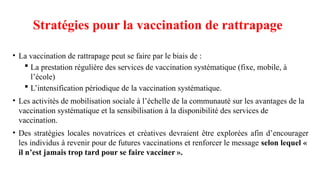 Stratégies pour la vaccination de rattrapage
• La vaccination de rattrapage peut se faire par le biais de :
 La prestation régulière des services de vaccination systématique (fixe, mobile, à
l’école)
 L’intensification périodique de la vaccination systématique.
• Les activités de mobilisation sociale à l’échelle de la communauté sur les avantages de la
vaccination systématique et la sensibilisation à la disponibilité des services de
vaccination.
• Des stratégies locales novatrices et créatives devraient être explorées afin d’encourager
les individus à revenir pour de futures vaccinations et renforcer le message selon lequel «
il n’est jamais trop tard pour se faire vacciner ».
 