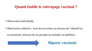 Quand établir le rattrapage vaccinal ?
• Observation individuelle
• Observation collective : taux de couverture au dessous de l’objectif ou
au maximum, éclosion de cas groupés de maladies ou épidémie
Riposte vaccinale
 