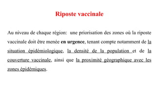 Riposte vaccinale
Au niveau de chaque région: une priorisation des zones où la riposte
vaccinale doit être menée en urgence, tenant compte notamment de la
situation épidémiologique, la densité de la population et de la
couverture vaccinale, ainsi que la proximité géographique avec les
zones épidémiques.
 
