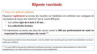 Riposte vaccinale
 Zone avec épidémie confirmée
Organiser rapidement au niveau des localités où l’épidémie est confirmée une campagne de
vaccination de masse non sélective* par le vaccin RR pour:
- Les enfants âgés de 6 mois à 15 ans ;
- Les collectivités fermées.
• Et Administrer au moins une dose du vaccin, contre la RR aux professionnels de santé en
respectant les caractéristiques du vaccin **
* Vaccination non sélective (non discriminante) : tous les enfants sont vaccinés quels que soient leurs antécédents vaccinaux
(cartes non vérifiées).
** : Le vaccin RR ne doit pas être administré aux femmes enceintes , les personnes ayant présentée un état de choc
anaphylactique à une dose antérieure et les personnes immunodéprimées.
 