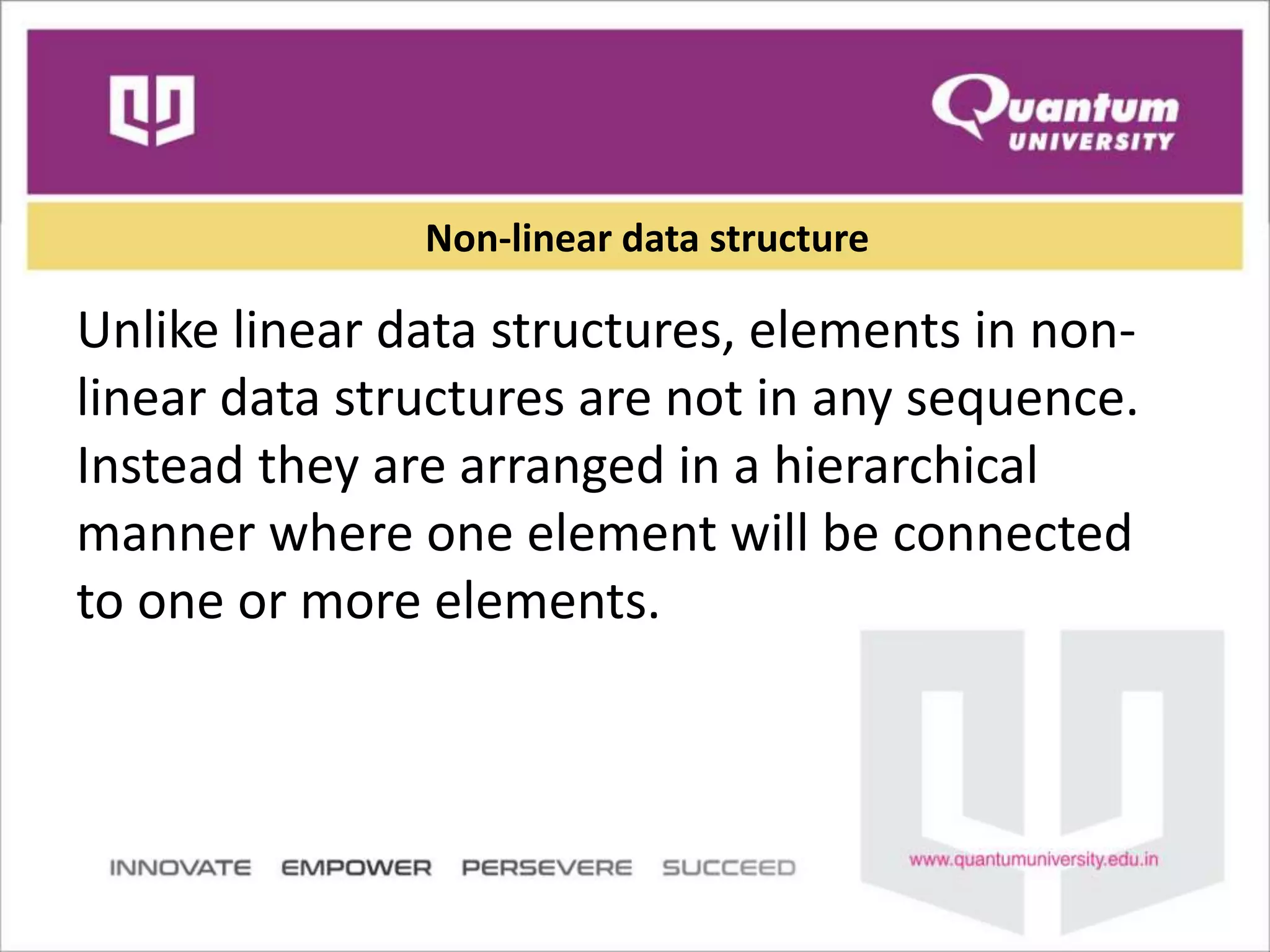Non-linear data structure
Unlike linear data structures, elements in non-
linear data structures are not in any sequence.
Instead they are arranged in a hierarchical
manner where one element will be connected
to one or more elements.
 