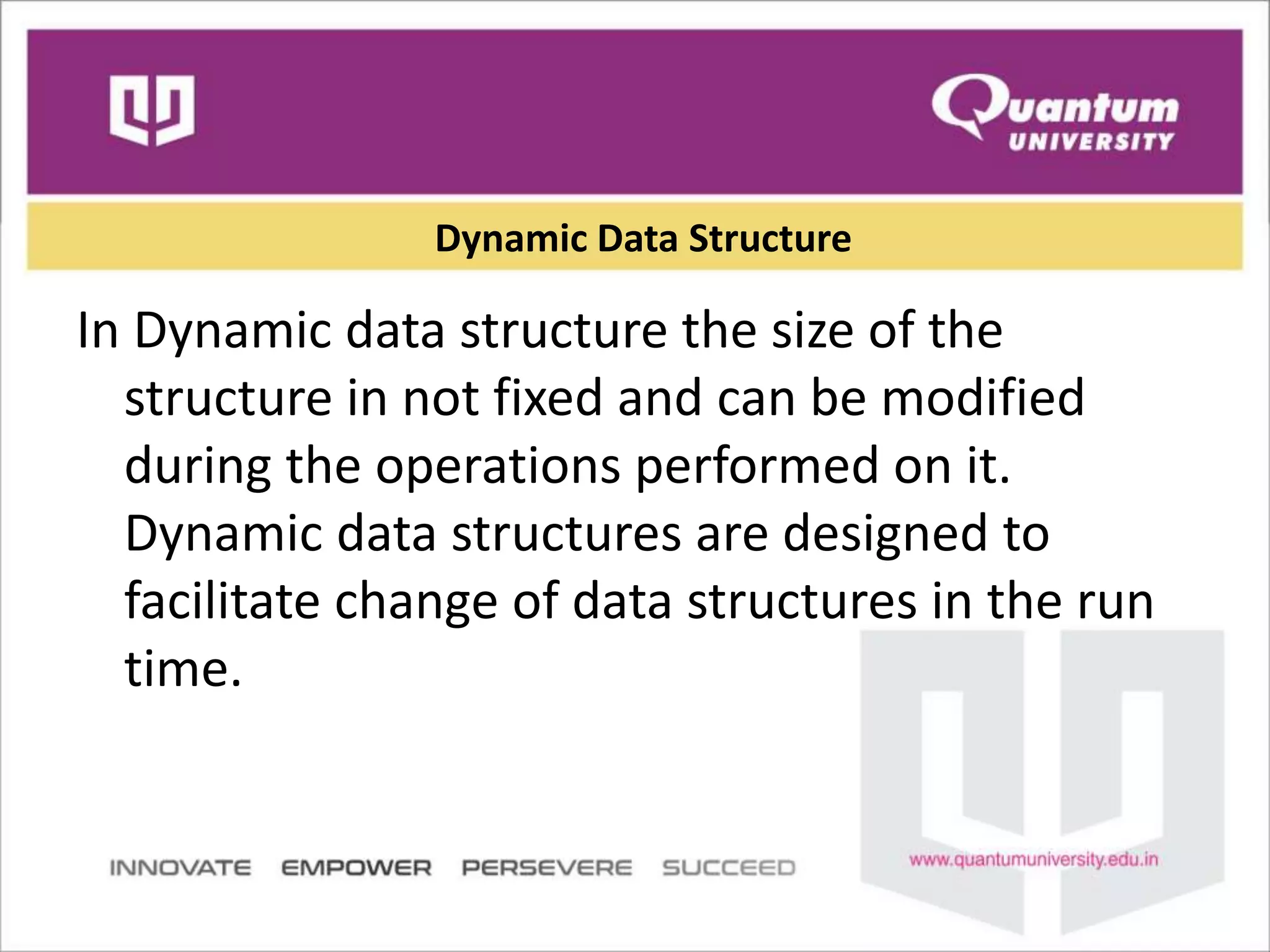 Dynamic Data Structure
In Dynamic data structure the size of the
structure in not fixed and can be modified
during the operations performed on it.
Dynamic data structures are designed to
facilitate change of data structures in the run
time.
 