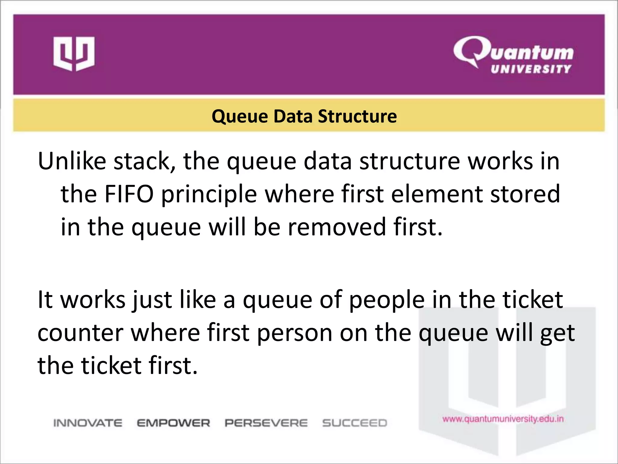 Queue Data Structure
Unlike stack, the queue data structure works in
the FIFO principle where first element stored
in the queue will be removed first.
It works just like a queue of people in the ticket
counter where first person on the queue will get
the ticket first.
 