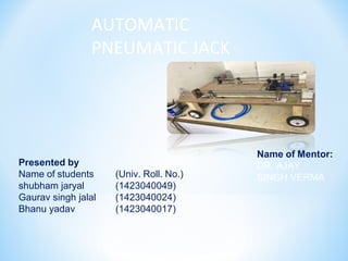 AUTOMATIC
PNEUMATIC JACK
Presented by
Name of students
shubham jaryal
Gaurav singh jalal
Bhanu yadav
(Univ. Roll. No.)
(1423040049)
(1423040024)
(1423040017)
Name of Mentor:
DR. AJAY
SINGH VERMA
 