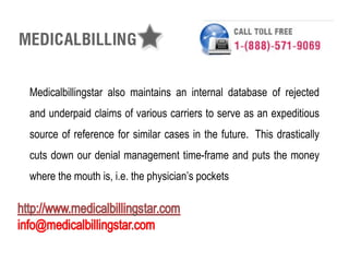 Medicalbillingstar also maintains an internal database of rejected
and underpaid claims of various carriers to serve as an expeditious
source of reference for similar cases in the future. This drastically
cuts down our denial management time-frame and puts the money
where the mouth is, i.e. the physician’s pockets
 