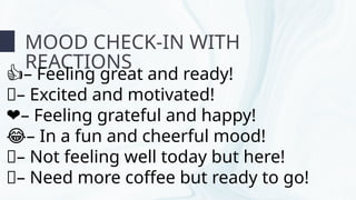 MOOD CHECK-IN WITH
REACTIONS
–
👍 Feeling great and ready!
👏– Excited and motivated!
–
❤️ Feeling grateful and happy!
–
😂 In a fun and cheerful mood!
🤒– Not feeling well today but here!
🤔– Need more coffee but ready to go!
 