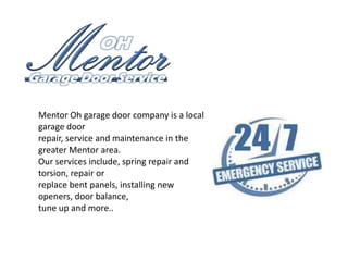 Mentor Oh garage door company is a local
garage door
repair, service and maintenance in the
greater Mentor area.
Our services include, spring repair and
torsion, repair or
replace bent panels, installing new
openers, door balance,
tune up and more..

 