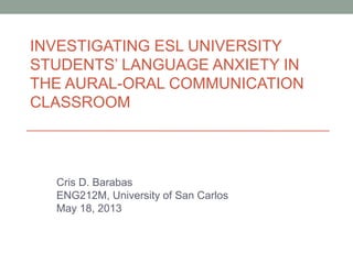 INVESTIGATING ESL UNIVERSITY
STUDENTS’ LANGUAGE ANXIETY IN
THE AURAL-ORAL COMMUNICATION
CLASSROOM
Cris D. Barabas
ENG212M, University of San Carlos
May 18, 2013
 