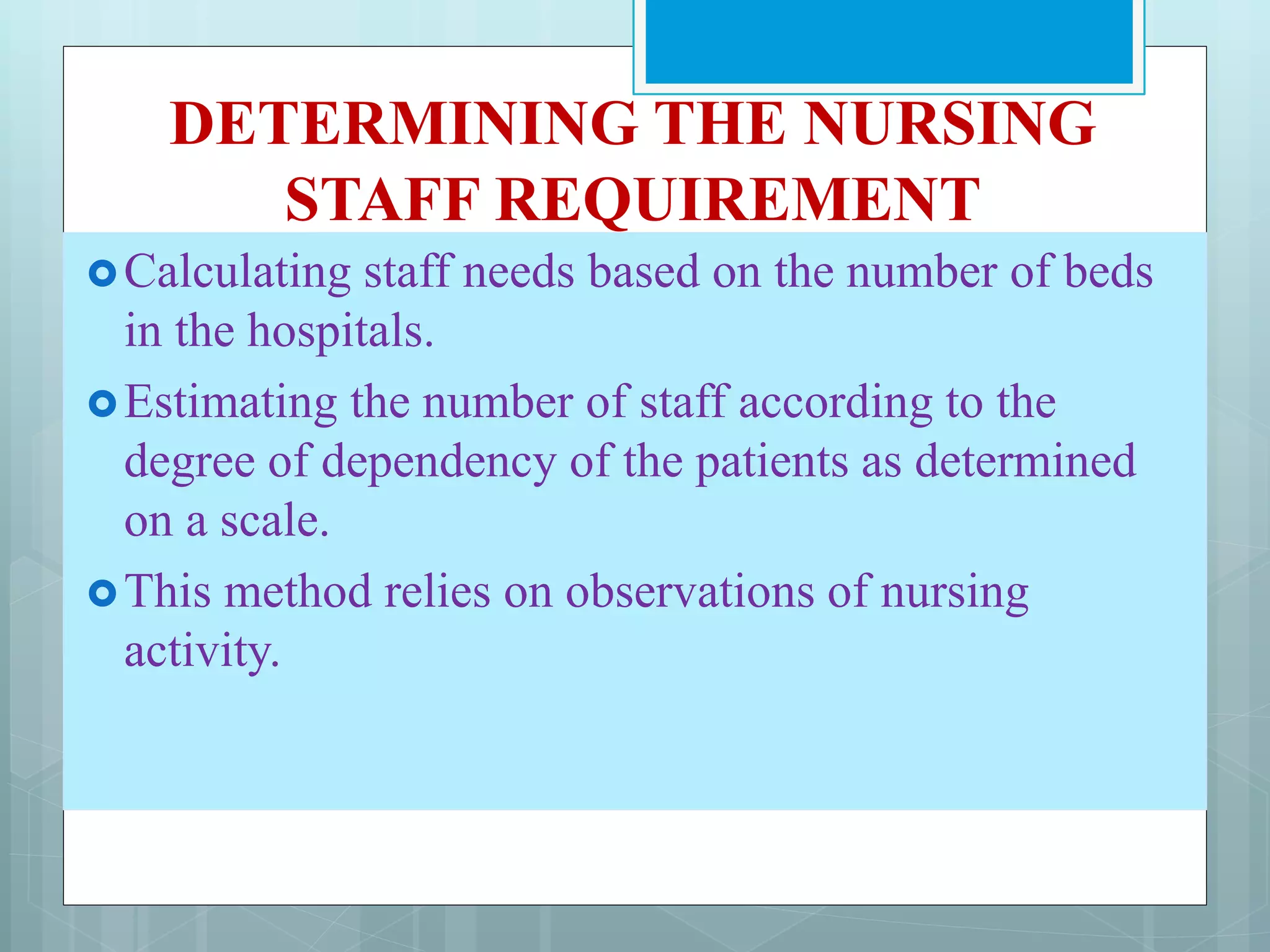 DETERMINING THE NURSING
STAFF REQUIREMENT
Calculating staff needs based on the number of beds
in the hospitals.
Estimating the number of staff according to the
degree of dependency of the patients as determined
on a scale.
This method relies on observations of nursing
activity.
 