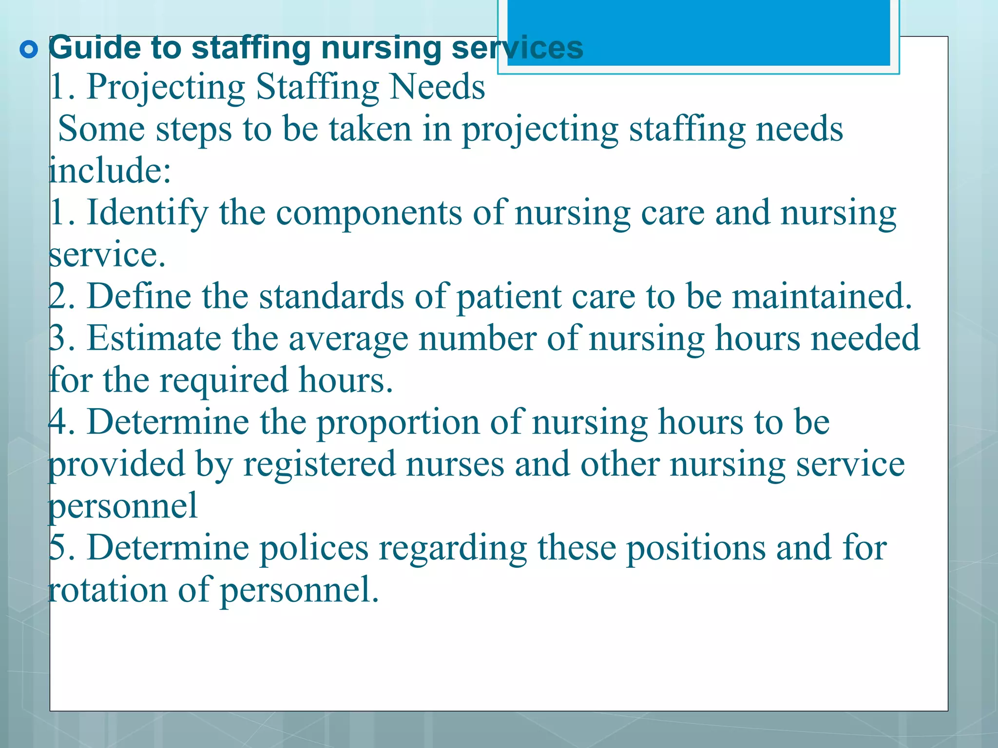  Guide to staffing nursing services
1. Projecting Staffing Needs
Some steps to be taken in projecting staffing needs
include:
1. Identify the components of nursing care and nursing
service.
2. Define the standards of patient care to be maintained.
3. Estimate the average number of nursing hours needed
for the required hours.
4. Determine the proportion of nursing hours to be
provided by registered nurses and other nursing service
personnel
5. Determine polices regarding these positions and for
rotation of personnel.
 