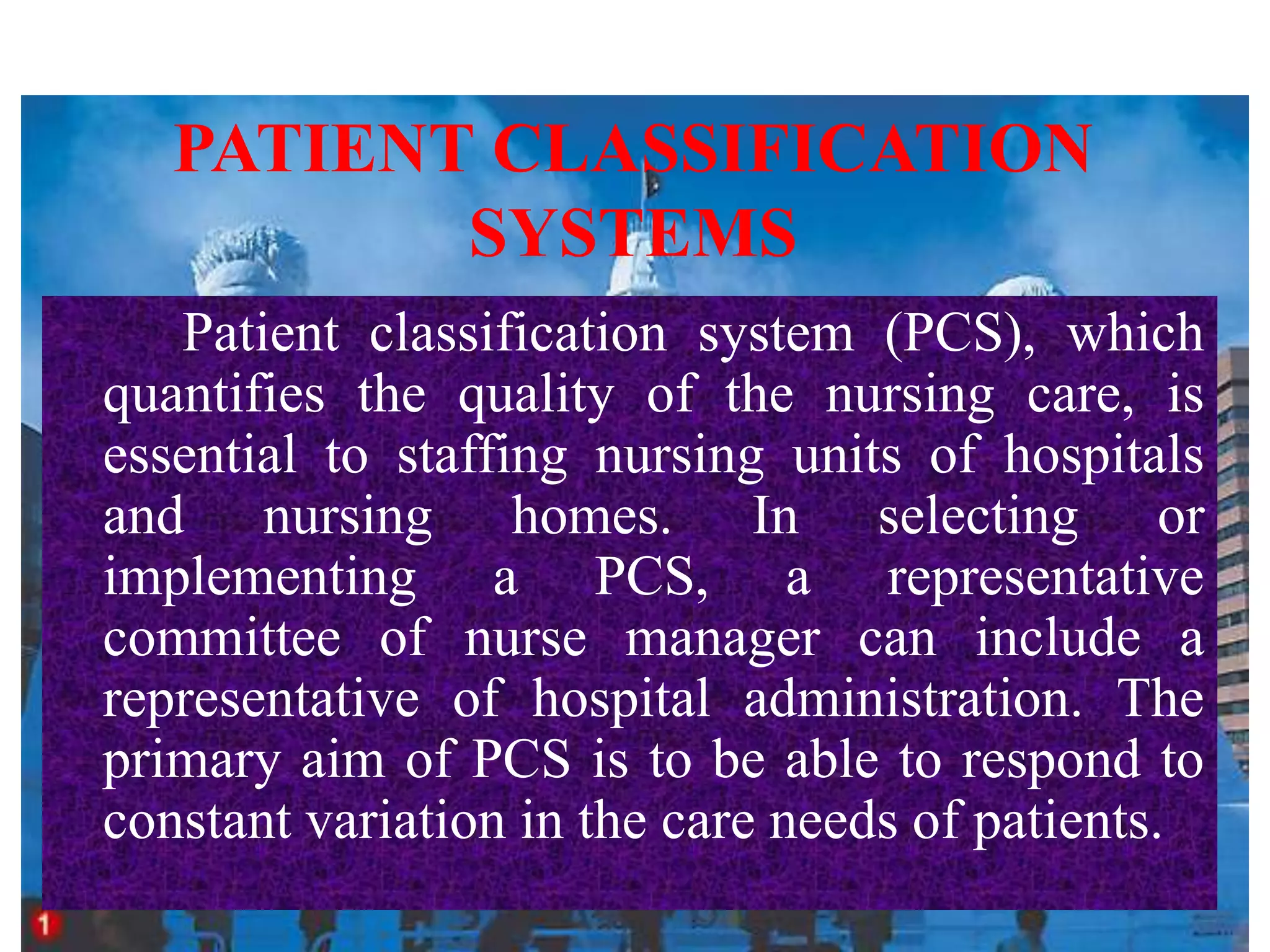 PATIENT CLASSIFICATION
SYSTEMS
Patient classification system (PCS), which
quantifies the quality of the nursing care, is
essential to staffing nursing units of hospitals
and nursing homes. In selecting or
implementing a PCS, a representative
committee of nurse manager can include a
representative of hospital administration. The
primary aim of PCS is to be able to respond to
constant variation in the care needs of patients.
 