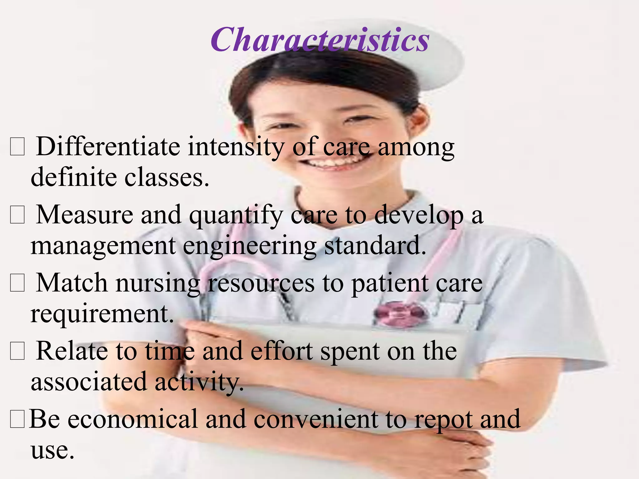 Differentiate intensity of care among
definite classes.
Measure and quantify care to develop a
management engineering standard.
Match nursing resources to patient care
requirement.
Relate to time and effort spent on the
associated activity.
Be economical and convenient to repot and
use.
Characteristics
 
