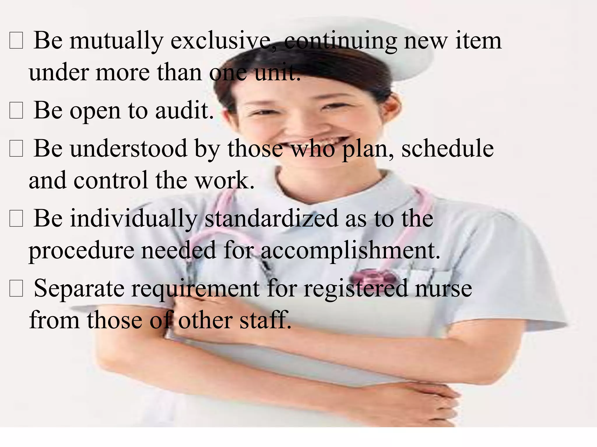 Be mutually exclusive, continuing new item
under more than one unit.
Be open to audit.
Be understood by those who plan, schedule
and control the work.
Be individually standardized as to the
procedure needed for accomplishment.
Separate requirement for registered nurse
from those of other staff.
 