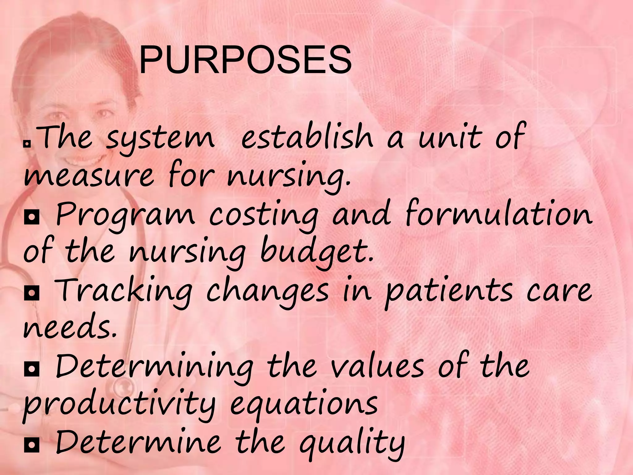 PURPOSES
◘ The system establish a unit of
measure for nursing.
◘ Program costing and formulation
of the nursing budget.
◘ Tracking changes in patients care
needs.
◘ Determining the values of the
productivity equations
◘ Determine the quality
 