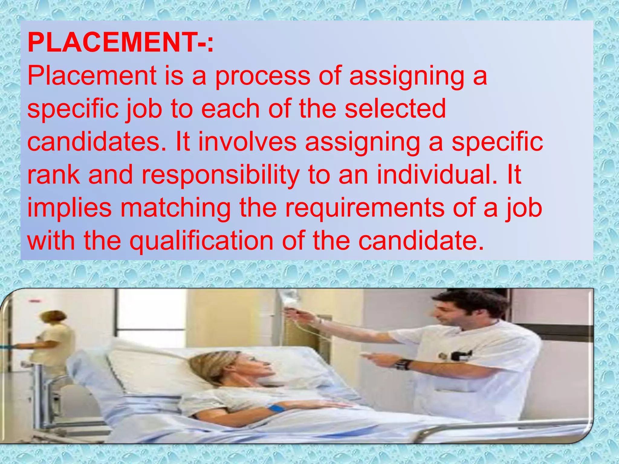 PLACEMENT-:
Placement is a process of assigning a
specific job to each of the selected
candidates. It involves assigning a specific
rank and responsibility to an individual. It
implies matching the requirements of a job
with the qualification of the candidate.
 